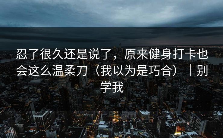 忍了很久还是说了，原来健身打卡也会这么温柔刀（我以为是巧合）｜别学我