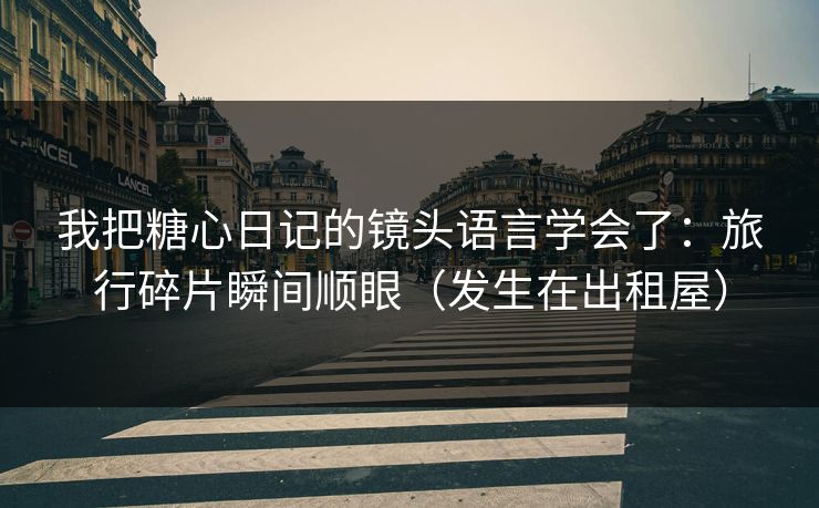 我把糖心日记的镜头语言学会了：旅行碎片瞬间顺眼（发生在出租屋）