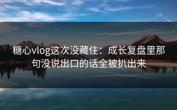 糖心vlog这次没藏住：成长复盘里那句没说出口的话全被扒出来