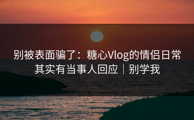别被表面骗了：糖心Vlog的情侣日常其实有当事人回应｜别学我