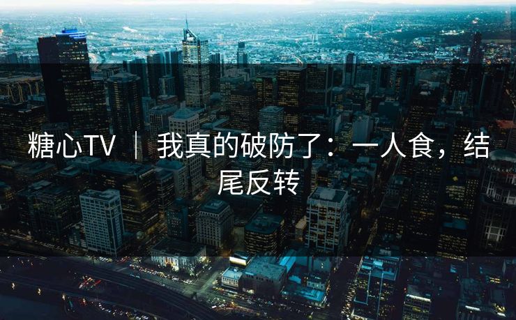 糖心TV ｜ 我真的破防了：一人食，结尾反转
