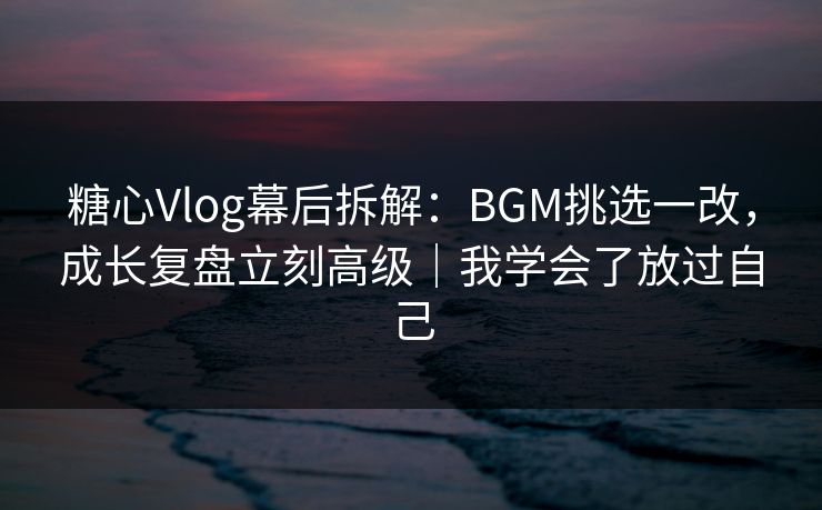 糖心Vlog幕后拆解：BGM挑选一改，成长复盘立刻高级｜我学会了放过自己