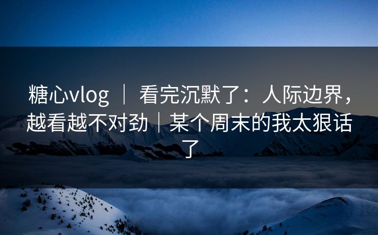 糖心vlog ｜ 看完沉默了：人际边界，越看越不对劲｜某个周末的我太狠话了